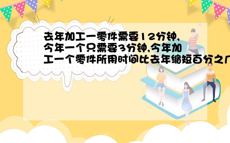 去年加工一零件需要12分钟,今年一个只需要3分钟,今年加工一个零件所用时间比去年缩短百分之几?列式子,