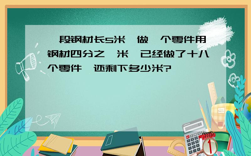 一段钢材长5米,做一个零件用钢材四分之一米,已经做了十八个零件,还剩下多少米?