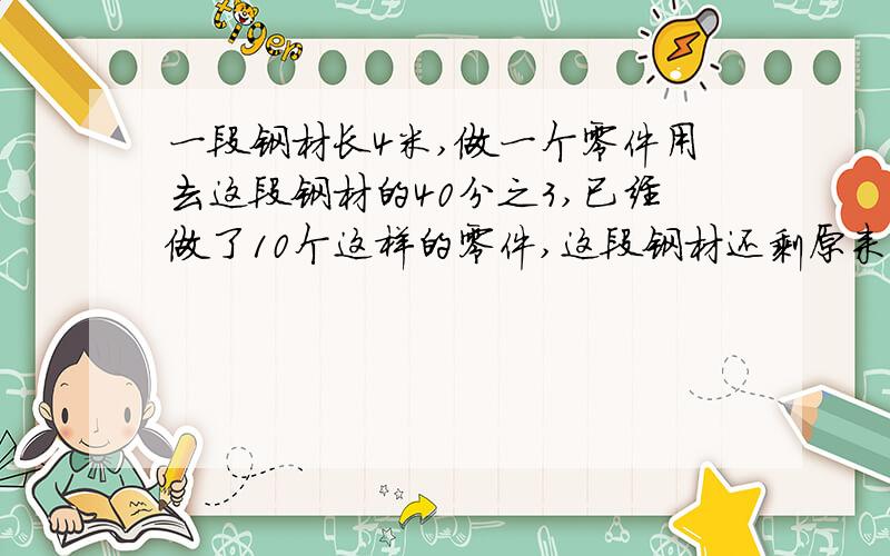 一段钢材长4米,做一个零件用去这段钢材的40分之3,已经做了10个这样的零件,这段钢材还剩原来的几分之几只列式就行了