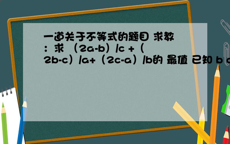 一道关于不等式的题目 求教 ：求 （2a-b）/c +（2b-c）/a+（2c-a）/b的 最值 已知 b c 为正实数