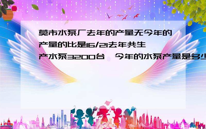 莫市水泵厂去年的产量无今年的产量的比是16/21去年共生产水泵3200台,今年的水泵产量是多少台?