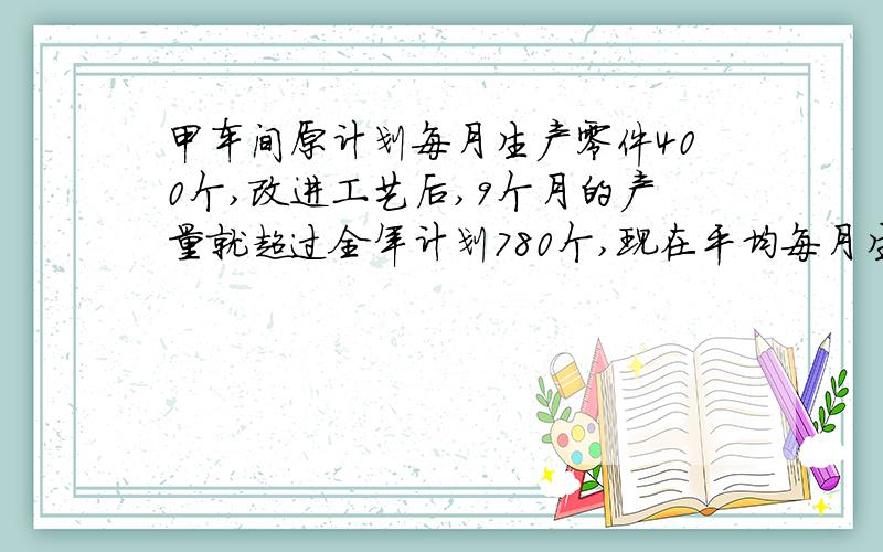 甲车间原计划每月生产零件400个,改进工艺后,9个月的产量就超过全年计划780个,现在平均每月生产零件多少个?