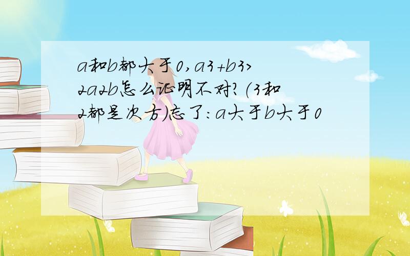 a和b都大于0,a3+b3＞2a2b怎么证明不对?（3和2都是次方）忘了：a大于b大于0