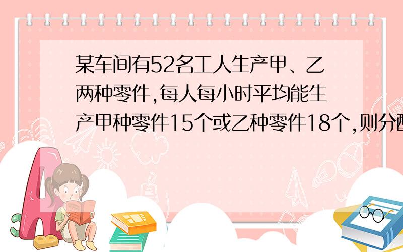 某车间有52名工人生产甲、乙两种零件,每人每小时平均能生产甲种零件15个或乙种零件18个,则分配多少人生产乙种零件,恰好使每小时生产的甲乙两种零件配套（1个甲种零件配4个乙种零件）?