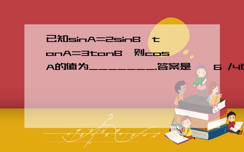 已知sinA=2sinB,tanA=3tanB,则cosA的值为_______.答案是±√6 /4或±1.