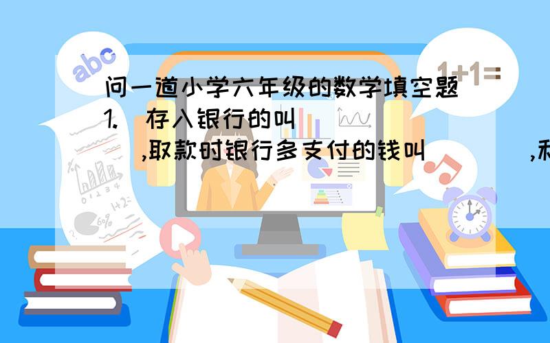 问一道小学六年级的数学填空题1.  存入银行的叫（    ）,取款时银行多支付的钱叫（    ）,利率是表示(       )与（    ）的比值.