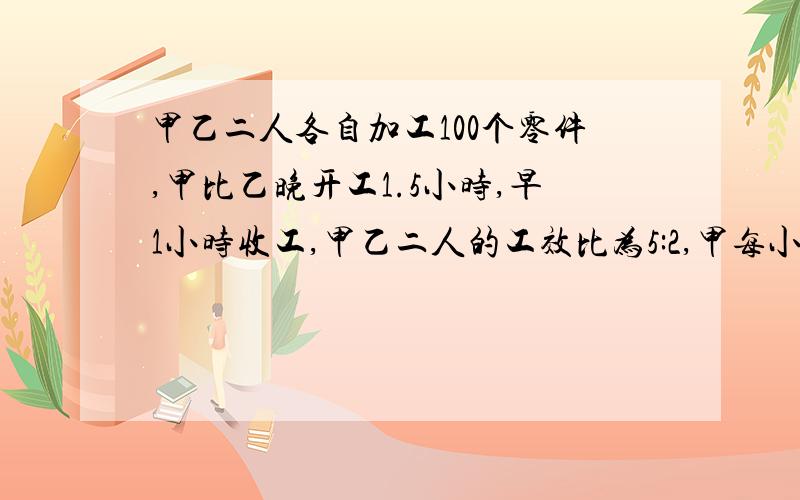 甲乙二人各自加工100个零件,甲比乙晚开工1.5小时,早1小时收工,甲乙二人的工效比为5:2,甲每小时加工多少个?