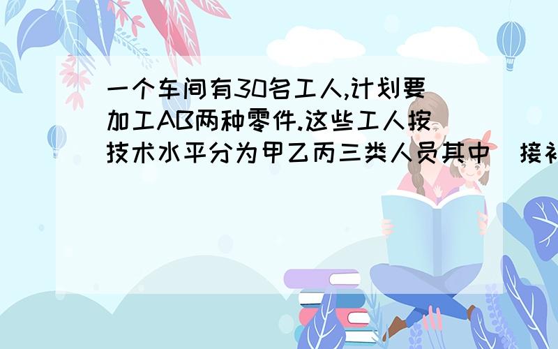 一个车间有30名工人,计划要加工AB两种零件.这些工人按技术水平分为甲乙丙三类人员其中（接补充）甲类人员有6人,乙类人员有16人,丙类有8人.甲每天加工A50个,B80个.乙每天加工A30个,B60个.丙