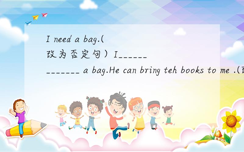 I need a bag.(改为否定句）I______ _______ a bag.He can bring teh books to me .(改为一般疑问句,并作否定回答）________he________the books to you?No,_______ ______.We can't take these thing to school.(改为祈使句)________ _______