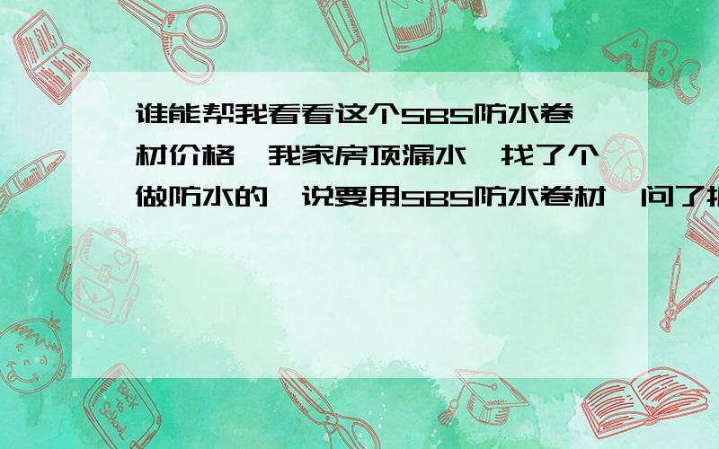 谁能帮我看看这个SBS防水卷材价格,我家房顶漏水,找了个做防水的,说要用SBS防水卷材,问了报价,他说是金盾的,10米一卷报价350元,我量了量大概2MM厚,加手工费一共500左右,我拿了他给的一块折