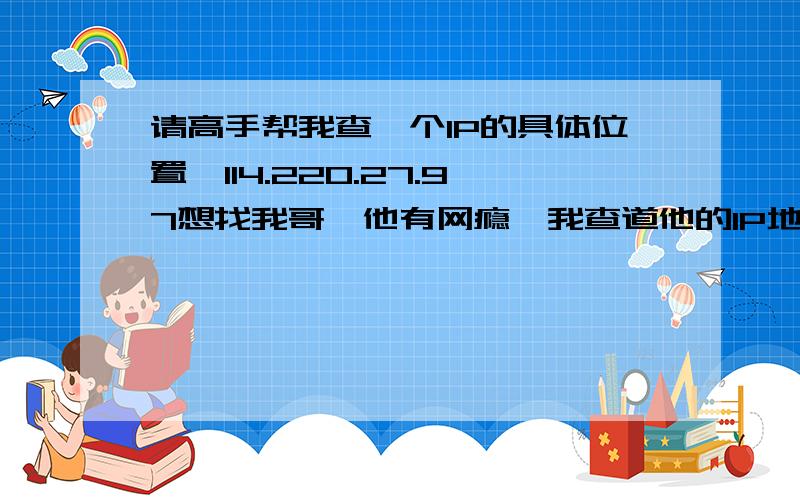 请高手帮我查一个IP的具体位置,114.220.27.97想找我哥,他有网瘾,我查道他的IP地址,地址显示他在苏州,但是我需要具体的街道 114.220.27.97