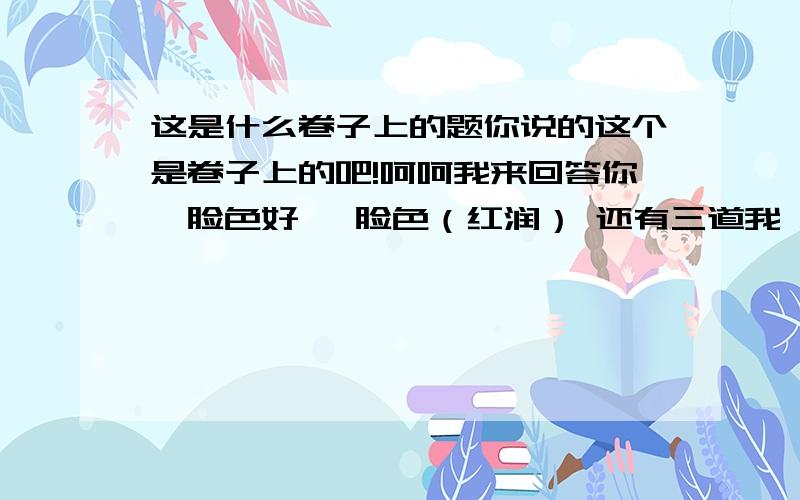 这是什么卷子上的题你说的这个是卷子上的吧!呵呵我来回答你,脸色好   脸色（红润） 还有三道我一起告诉你吧,态度好   态度（诚恳）盒子好   盒子（精致） 天气好   天气（晴朗）