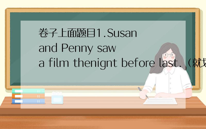 卷子上面题目1.Susan and Penny saw a film thenignt before last.（就划线部分提问）划线部分是：saw a film2.When did you bring us your car?(用“上周二”回答)3.Jim is playing the piano with his sister.(改为一般疑问句,