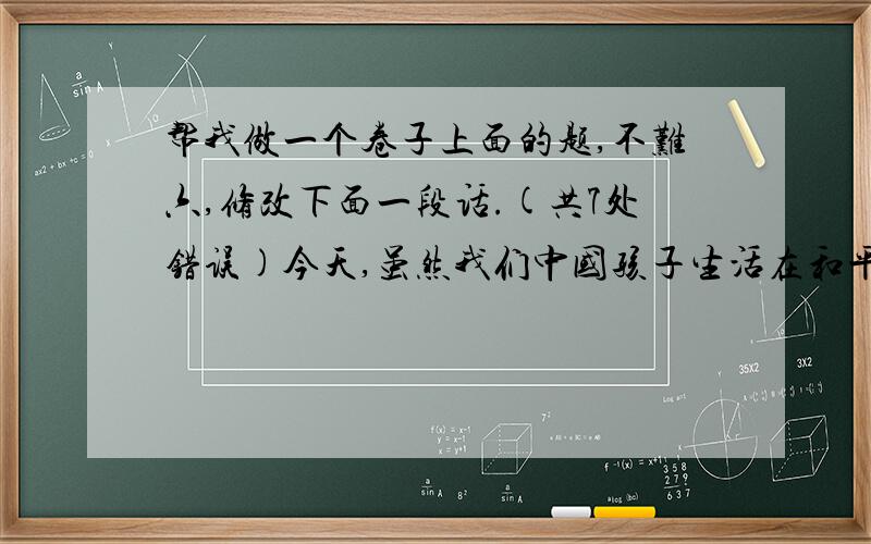 帮我做一个卷子上面的题,不难六,修改下面一段话.(共7处错误)今天,虽然我们中国孩子生活在和平环境中,但世界并不太平,不少地区还洋溢着战争的硝烟,罪恶的子弹还威协着娇嫩的“和平之花