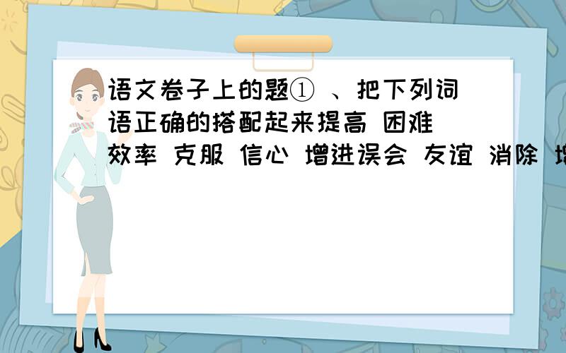 语文卷子上的题① 、把下列词语正确的搭配起来提高 困难 效率 克服 信心 增进误会 友谊 消除 增添 增强 光彩（五个词）② 、把下面的八个字组合成一个四字成语力 日 又 王 甬 又 人 知