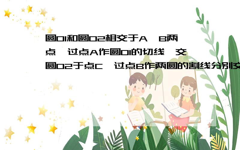 圆O1和圆O2相交于A、B两点,过点A作圆O1的切线,交圆O2于点C,过点B作两圆的割线分别交圆O1,O2于点E、F,那圆O1和圆O2相交于A、B亮两点,过点A作圆O1的切线,交圆O2于点C,过点B作两圆的割线分别交圆O1,