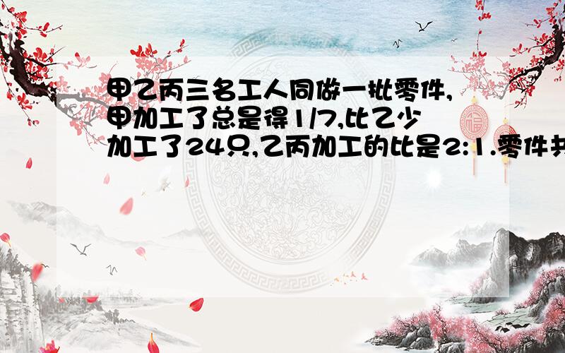 甲乙丙三名工人同做一批零件,甲加工了总是得1/7,比乙少加工了24只,乙丙加工的比是2:1.零件共有多少只?