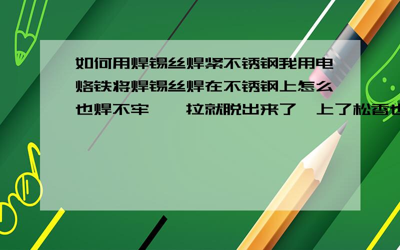 如何用焊锡丝焊紧不锈钢我用电烙铁将焊锡丝焊在不锈钢上怎么也焊不牢,一拉就脱出来了,上了松香也没用,用什么样的焊锡丝,不是电焊.