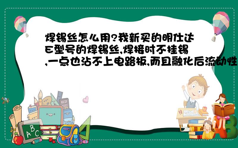 焊锡丝怎么用?我新买的明仕达E型号的焊锡丝,焊接时不挂锡,一点也沾不上电路板,而且融化后流动性极差,用电烙铁再次接触时就成了颗粒和粉末.还是我的技术问题?