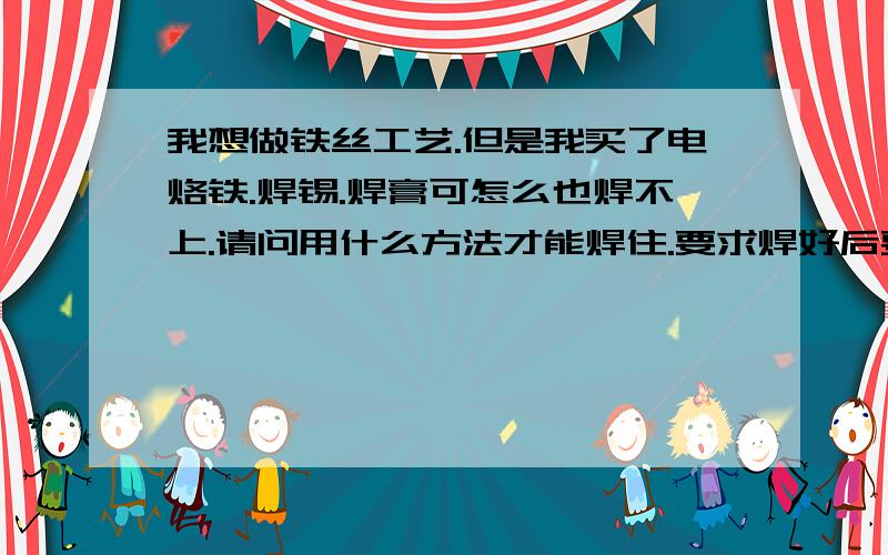 我想做铁丝工艺.但是我买了电烙铁.焊锡.焊膏可怎么也焊不上.请问用什么方法才能焊住.要求焊好后要美观,最还焊接时不要但眼睛.谢谢给位朋友