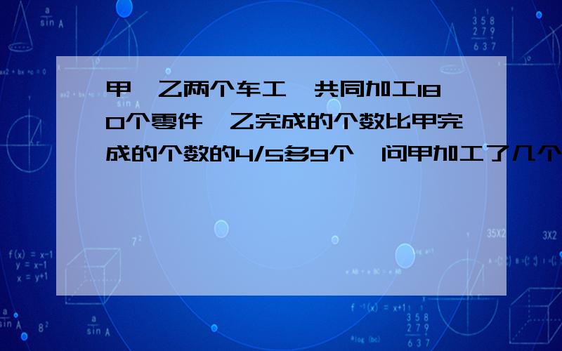 甲、乙两个车工,共同加工180个零件,乙完成的个数比甲完成的个数的4/5多9个,问甲加工了几个零件?方程算