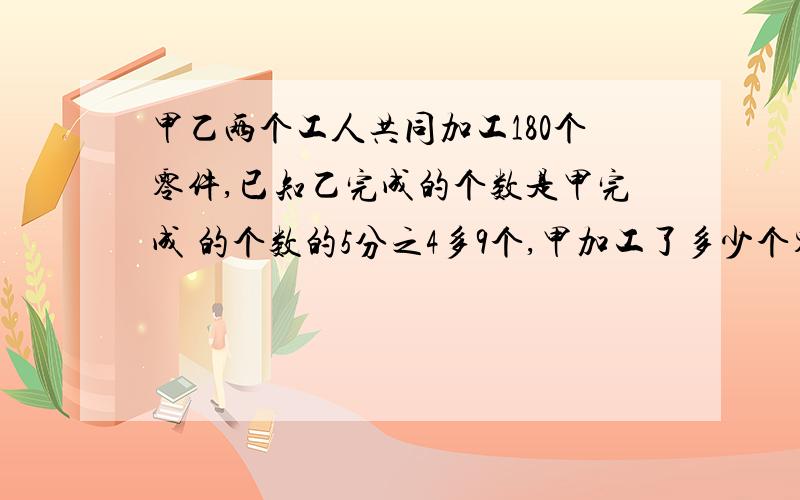 甲乙两个工人共同加工180个零件,已知乙完成的个数是甲完成 的个数的5分之4多9个,甲加工了多少个零件?一元一次方程