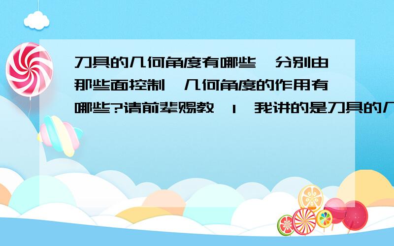 刀具的几何角度有哪些,分别由那些面控制,几何角度的作用有哪些?请前辈赐教,1*我讲的是刀具的几何角度有哪些？2*这些角度由哪些面控制？3*这些角度在加工过程中分别起到什么作用？这怎