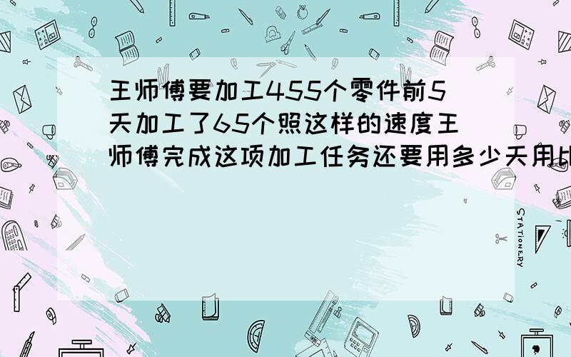 王师傅要加工455个零件前5天加工了65个照这样的速度王师傅完成这项加工任务还要用多少天用比例解