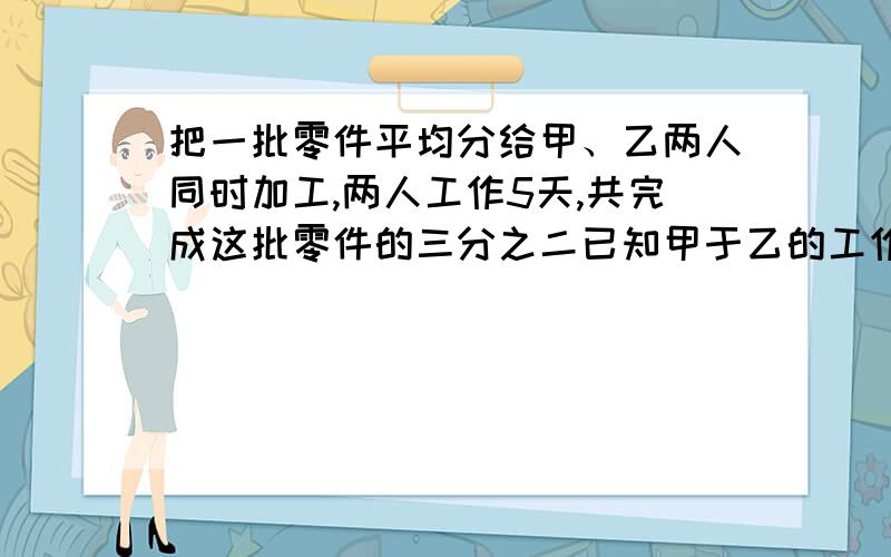 把一批零件平均分给甲、乙两人同时加工,两人工作5天,共完成这批零件的三分之二已知甲于乙的工作效率之比是5：3.求乙还要几天才能完成分配的任务.