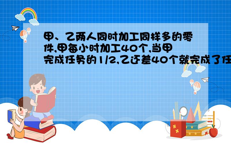 甲、乙两人同时加工同样多的零件,甲每小时加工40个,当甲完成任务的1/2,乙还差40个就完成了任务的1/2.这时乙开始提高工作效率,有用了7.5小时完成了全部加工任务,这时甲还剩下20个零件没完