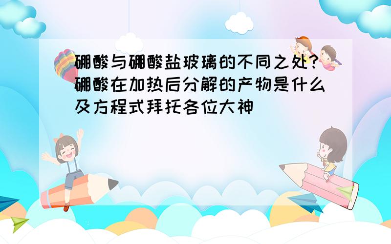 硼酸与硼酸盐玻璃的不同之处?硼酸在加热后分解的产物是什么及方程式拜托各位大神