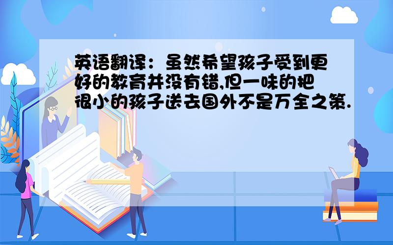 英语翻译：虽然希望孩子受到更好的教育并没有错,但一味的把很小的孩子送去国外不是万全之策.