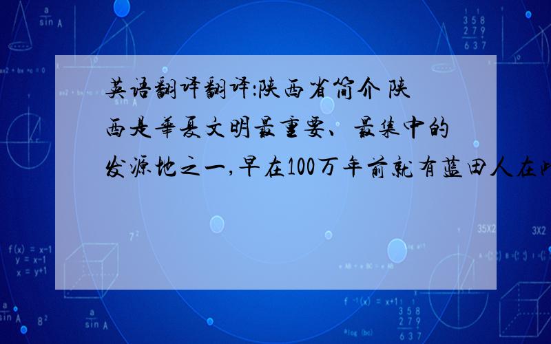 英语翻译翻译：陕西省简介 陕西是华夏文明最重要、最集中的发源地之一,早在100万年前就有蓝田人在此生息劳作,从公元前11世纪起,历史上先后有13个朝代在此建都.陕西省是我国文物古迹荟