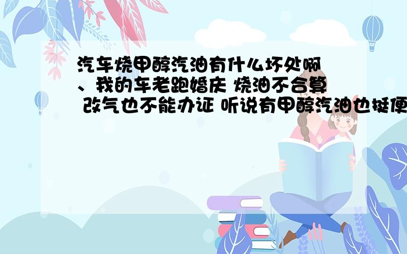 汽车烧甲醇汽油有什么坏处啊 、我的车老跑婚庆 烧油不合算 改气也不能办证 听说有甲醇汽油也挺便宜 所以问问各位大侠他有什么缺点 还有 廊坊那里有卖甲醇的 比烧气的怎么样啊