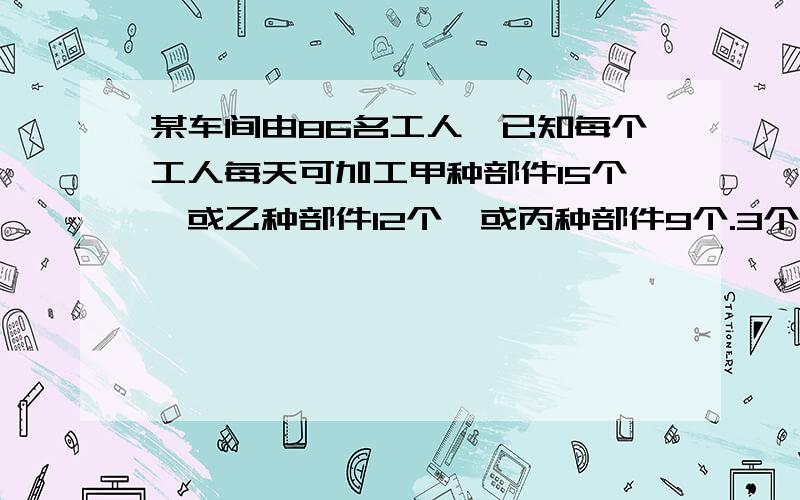 某车间由86名工人,已知每个工人每天可加工甲种部件15个,或乙种部件12个,或丙种部件9个.3个甲部件,2个乙部件,1个丙部件恰好配成一套,问安排加工甲、乙、丙三种部件各多少人,才能使加工后