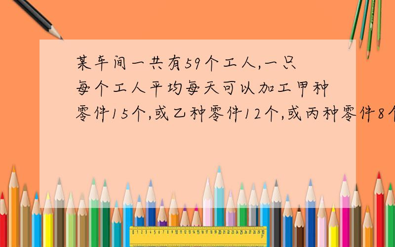 某车间一共有59个工人,一只每个工人平均每天可以加工甲种零件15个,或乙种零件12个,或丙种零件8个,问如何安排每天的生产,才能使每天的产品配套?（3个甲种零件,2个乙种零件,1个丙种零件为