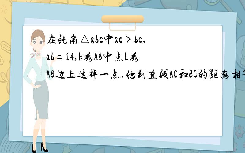 在钝角△abc中ac＞bc,ab=14,k为AB中点L为AB边上这样一点,他到直线AC和BC的距离相等,如果KL=1,角CAB为45度°求sin∠ACB