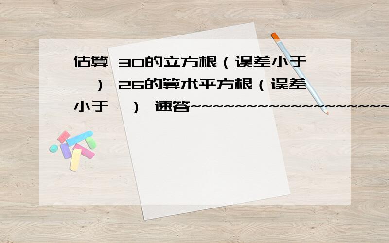 估算 30的立方根（误差小于一） 26的算术平方根（误差小于一） 速答~~~~~~~~~~~~~~~~~~~~~~~~~