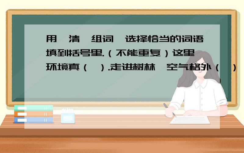 用【清】组词,选择恰当的词语填到括号里.（不能重复）这里环境真（ ）.走进树林,空气格外（ ）,只见泉水从泉眼里涌出,顺势向前流去,汇成一条（ ）的小溪,喝着（ ）的泉水,听着（ ）的