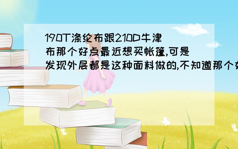 190T涤纶布跟210D牛津布那个好点最近想买帐篷,可是发现外层都是这种面料做的,不知道那个好点.徽羚羊：190T涤纶布 价格：216￥windtour威迪瑞 ：210D牛津布 价格：248￥那个好点,还有我该买那个