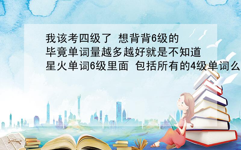 我该考四级了 想背背6级的 毕竟单词量越多越好就是不知道星火单词6级里面 包括所有的4级单词么?