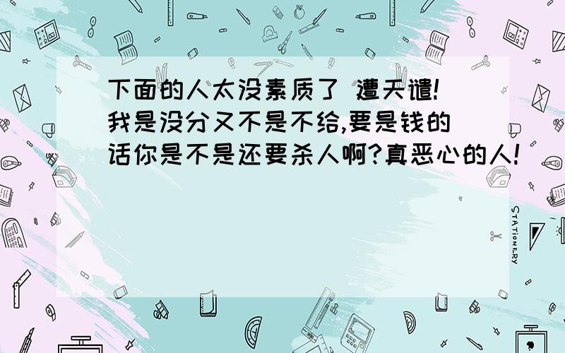 下面的人太没素质了 遭天谴!我是没分又不是不给,要是钱的话你是不是还要杀人啊?真恶心的人!