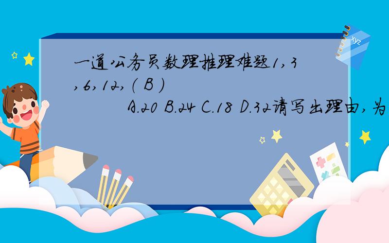 一道公务员数理推理难题1,3,6,12,（ B ）　　　　　　A.20 B.24 C.18 D.32请写出理由,为什么选Ｂ