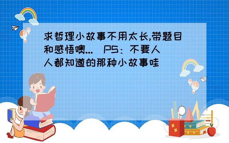 求哲理小故事不用太长,带题目和感悟噢...（PS：不要人人都知道的那种小故事哇）