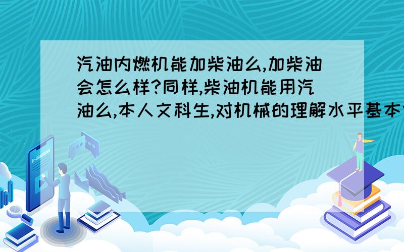 汽油内燃机能加柴油么,加柴油会怎么样?同样,柴油机能用汽油么,本人文科生,对机械的理解水平基本停留在高一水平,所以问题较初级,见笑见笑哈.本人只知道汽油机是火花塞打火,柴油机是啥