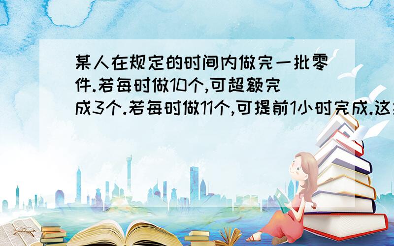 某人在规定的时间内做完一批零件.若每时做10个,可超额完成3个.若每时做11个,可提前1小时完成.这批零件一共多少个?