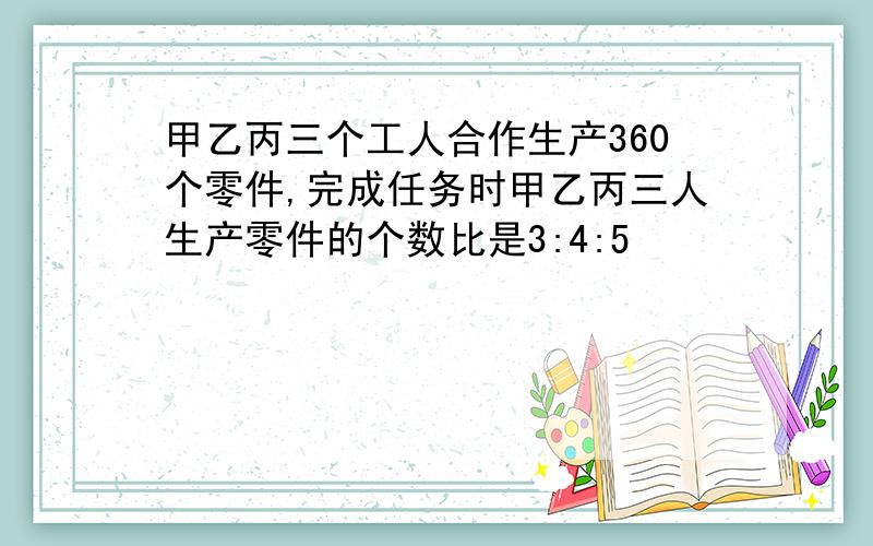 甲乙丙三个工人合作生产360个零件,完成任务时甲乙丙三人生产零件的个数比是3:4:5