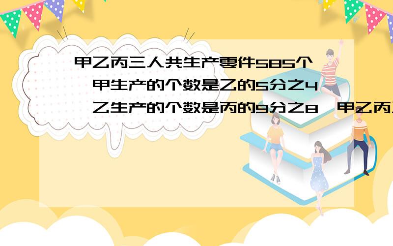 甲乙丙三人共生产零件585个,甲生产的个数是乙的5分之4,乙生产的个数是丙的9分之8,甲乙丙三人各生产零件多少个?