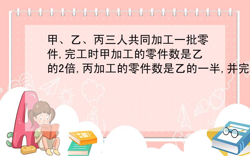 甲、乙、丙三人共同加工一批零件,完工时甲加工的零件数是乙的2倍,丙加工的零件数是乙的一半,并完成了这批零件的（    ）