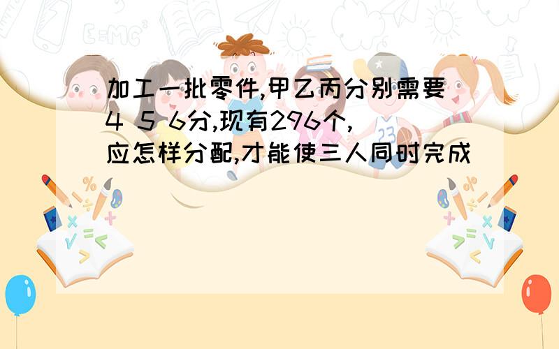 加工一批零件,甲乙丙分别需要4 5 6分,现有296个,应怎样分配,才能使三人同时完成